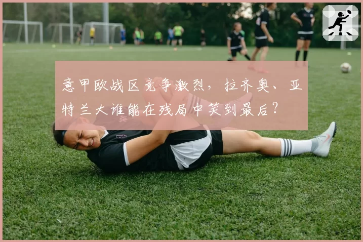 意甲欧战区竞争激烈,拉齐奥、亚特兰大谁能在残局中笑到最后?