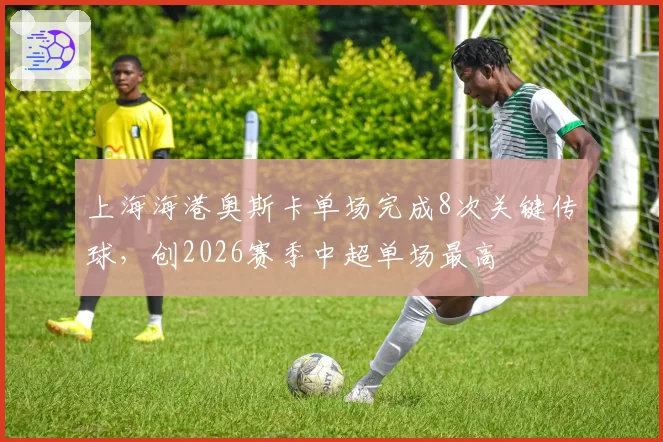 上海海港奥斯卡单场完成8次关键传球，创2026赛季中超单场最高