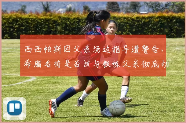 西西帕斯因父亲场边指导遭警告，希腊名将是否该与教练父亲彻底切割？