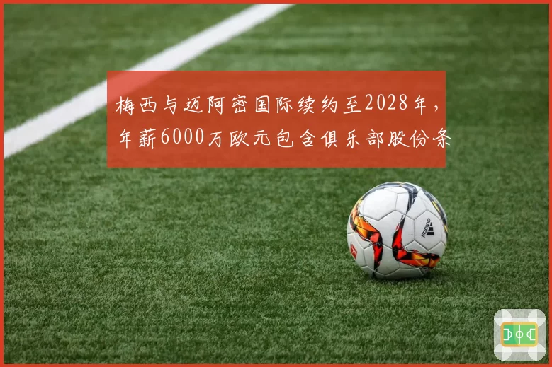 梅西与迈阿密国际续约至2028年,年薪6000万欧元包含俱乐部股份条款