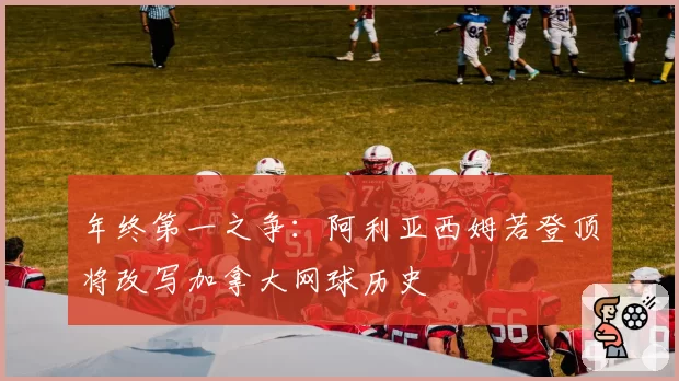 年终第一之争：阿利亚西姆若登顶将改写加拿大网球历史