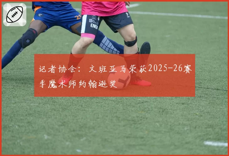 记者协会：文班亚马荣获2025-26赛季魔术师约翰逊奖