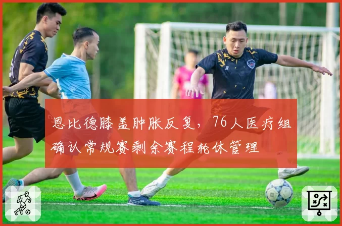 恩比德膝盖肿胀反复,76人医疗组确认常规赛剩余赛程轮休管理
