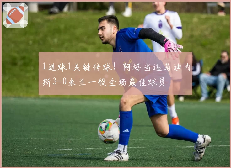 1进球1关键传球！阿塔当选乌迪内斯3-0米兰一役全场最佳球员