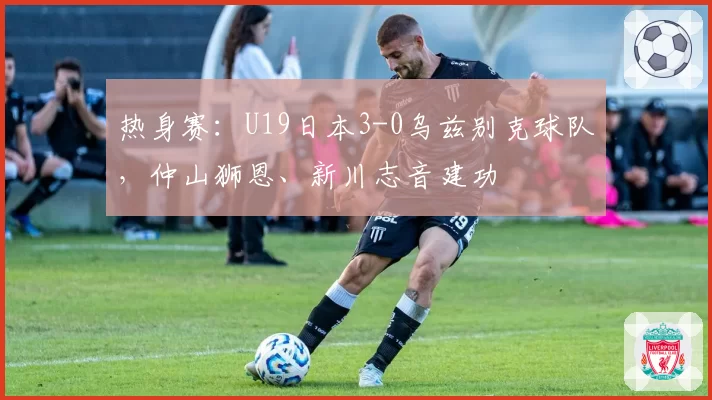 热身赛：U19日本3-0乌兹别克球队，仲山狮恩、新川志音建功