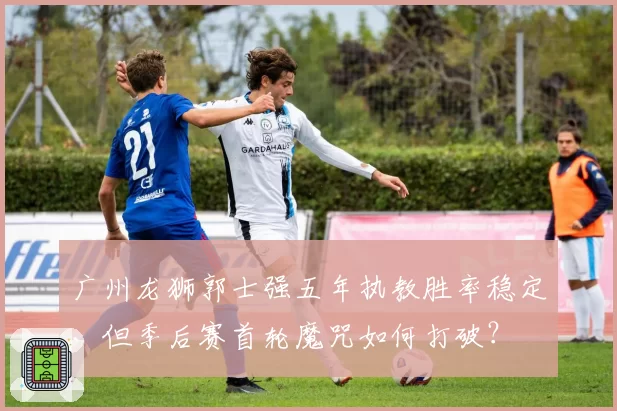 广州龙狮郭士强五年执教胜率稳定,但季后赛首轮魔咒如何打破?