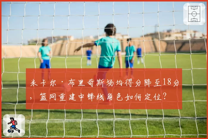 米卡尔·布里奇斯场均得分降至18分,篮网重建中锋线角色如何定位?