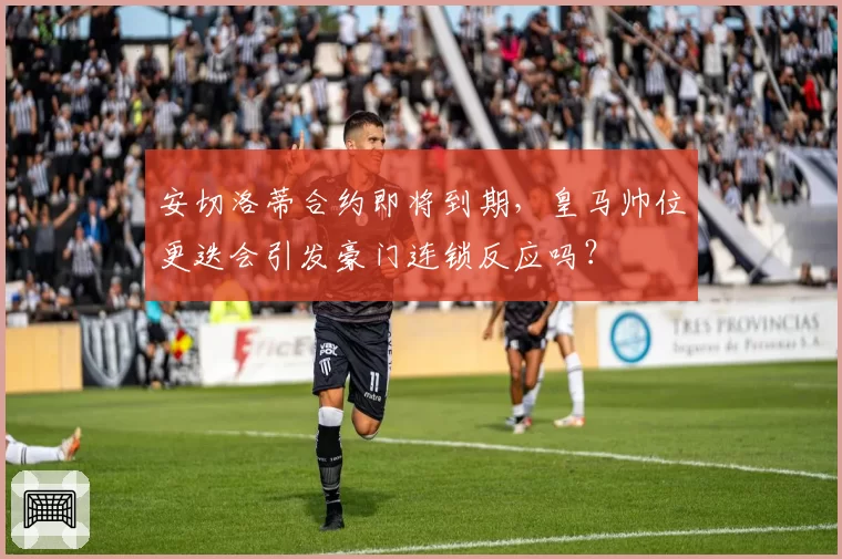 安切洛蒂合约即将到期，皇马帅位更迭会引发豪门连锁反应吗？