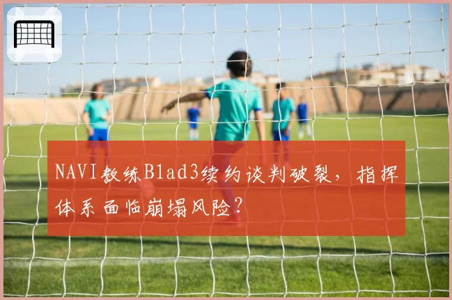 NAVI教练B1ad3续约谈判破裂,指挥体系面临崩塌风险?