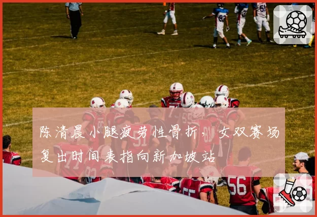 陈清晨小腿疲劳性骨折，女双赛场复出时间表指向新加坡站