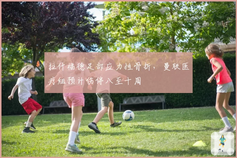 拉什福德足部应力性骨折，曼联医疗组预计伤停八至十周