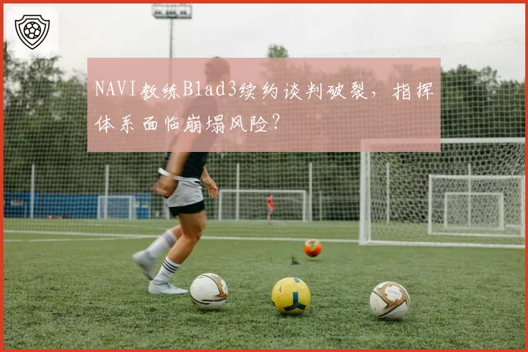 NAVI教练B1ad3续约谈判破裂，指挥体系面临崩塌风险？