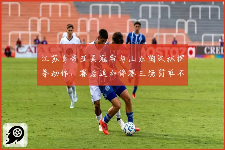 江苏肯帝亚吴冠希与山东陶汉林挥拳动作,赛后追加停赛三场罚单不一