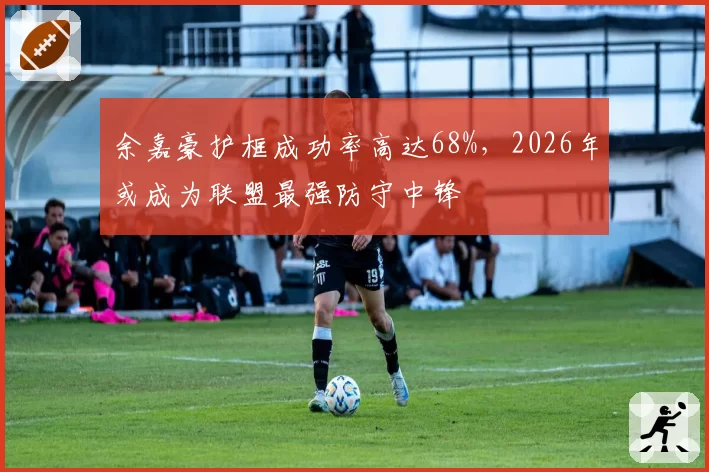 余嘉豪护框成功率高达68%，2026年或成为联盟最强防守中锋