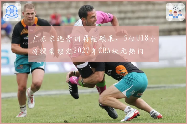 广东宏远青训再结硕果，5位U18小将提前锁定2027年CBA状元热门